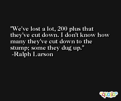 We've lost a lot, 200 plus that they've cut down. I don't know how many they've cut down to the stump; some they dug up. -Ralph Larson