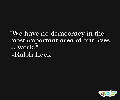 We have no democracy in the most important area of our lives ... work. -Ralph Leck