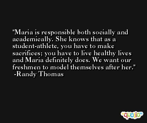 Maria is responsible both socially and academically. She knows that as a student-athlete, you have to make sacrifices; you have to live healthy lives and Maria definitely does. We want our freshmen to model themselves after her. -Randy Thomas