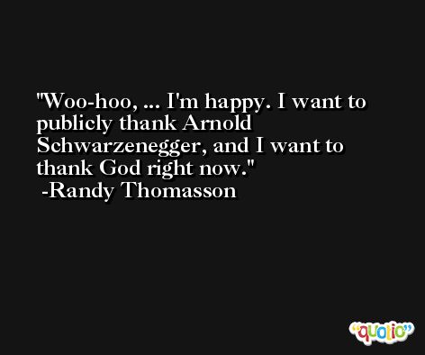 Woo-hoo, ... I'm happy. I want to publicly thank Arnold Schwarzenegger, and I want to thank God right now. -Randy Thomasson