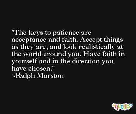 The keys to patience are acceptance and faith. Accept things as they are, and look realistically at the world around you. Have faith in yourself and in the direction you have chosen. -Ralph Marston