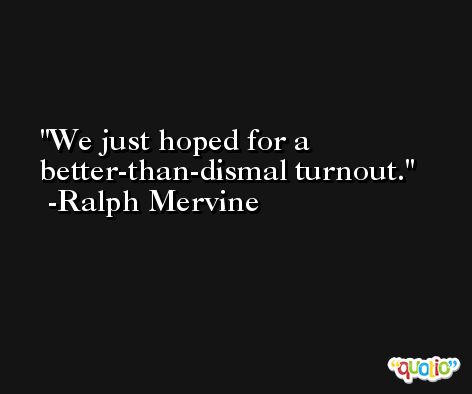 We just hoped for a better-than-dismal turnout. -Ralph Mervine
