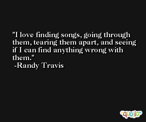 I love finding songs, going through them, tearing them apart, and seeing if I can find anything wrong with them. -Randy Travis
