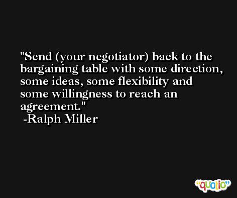 Send (your negotiator) back to the bargaining table with some direction, some ideas, some flexibility and some willingness to reach an agreement. -Ralph Miller