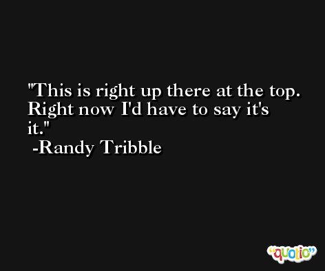 This is right up there at the top. Right now I'd have to say it's it. -Randy Tribble