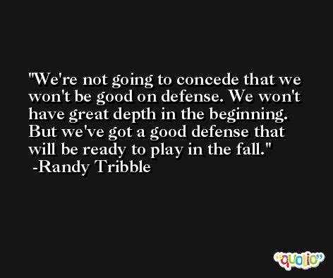 We're not going to concede that we won't be good on defense. We won't have great depth in the beginning. But we've got a good defense that will be ready to play in the fall. -Randy Tribble