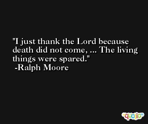 I just thank the Lord because death did not come, ... The living things were spared. -Ralph Moore