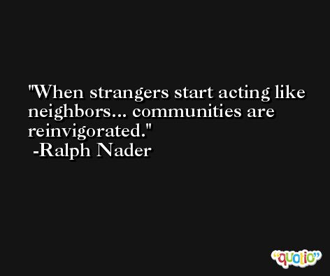 When strangers start acting like neighbors... communities are reinvigorated. -Ralph Nader