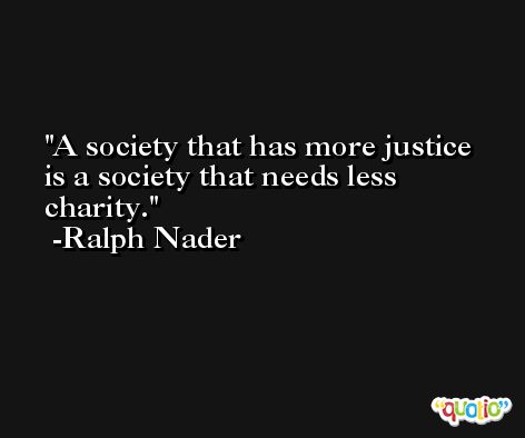 A society that has more justice is a society that needs less charity. -Ralph Nader