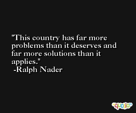This country has far more problems than it deserves and far more solutions than it applies. -Ralph Nader