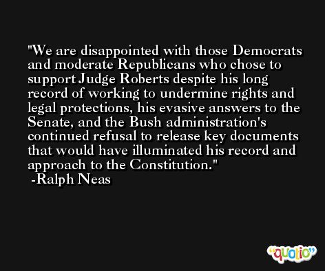 We are disappointed with those Democrats and moderate Republicans who chose to support Judge Roberts despite his long record of working to undermine rights and legal protections, his evasive answers to the Senate, and the Bush administration's continued refusal to release key documents that would have illuminated his record and approach to the Constitution. -Ralph Neas