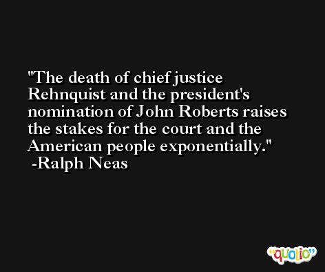 The death of chief justice Rehnquist and the president's nomination of John Roberts raises the stakes for the court and the American people exponentially. -Ralph Neas