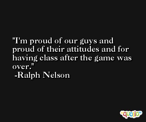 I'm proud of our guys and proud of their attitudes and for having class after the game was over. -Ralph Nelson