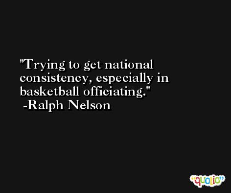 Trying to get national consistency, especially in basketball officiating. -Ralph Nelson