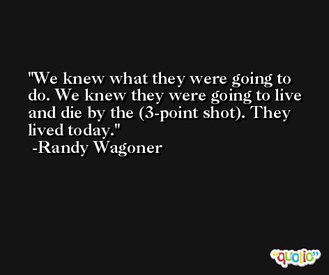 We knew what they were going to do. We knew they were going to live and die by the (3-point shot). They lived today. -Randy Wagoner
