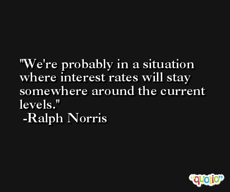 We're probably in a situation where interest rates will stay somewhere around the current levels. -Ralph Norris