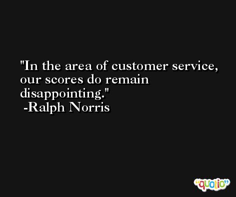 In the area of customer service, our scores do remain disappointing. -Ralph Norris