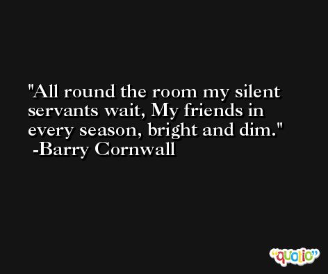 All round the room my silent servants wait, My friends in every season, bright and dim. -Barry Cornwall