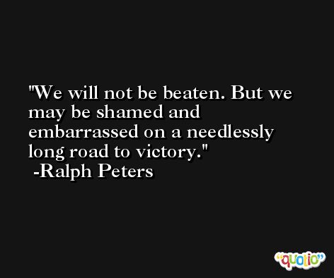 We will not be beaten. But we may be shamed and embarrassed on a needlessly long road to victory. -Ralph Peters