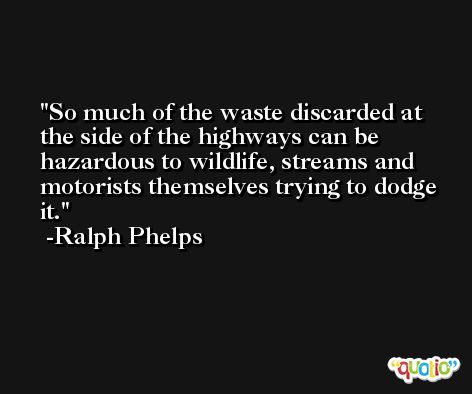 So much of the waste discarded at the side of the highways can be hazardous to wildlife, streams and motorists themselves trying to dodge it. -Ralph Phelps