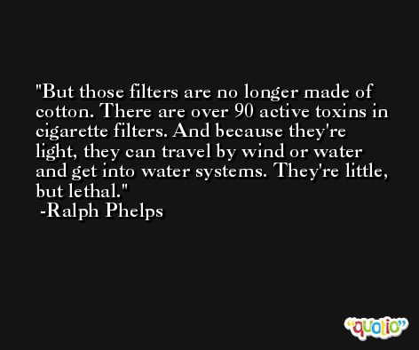 But those filters are no longer made of cotton. There are over 90 active toxins in cigarette filters. And because they're light, they can travel by wind or water and get into water systems. They're little, but lethal. -Ralph Phelps