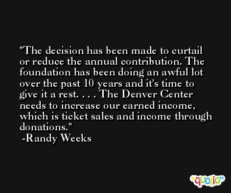 The decision has been made to curtail or reduce the annual contribution. The foundation has been doing an awful lot over the past 10 years and it's time to give it a rest. . . . The Denver Center needs to increase our earned income, which is ticket sales and income through donations. -Randy Weeks
