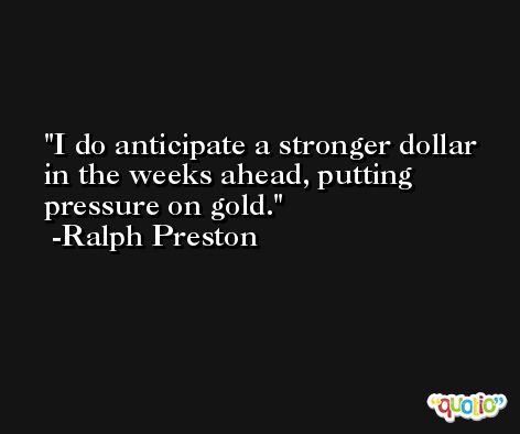 I do anticipate a stronger dollar in the weeks ahead, putting pressure on gold. -Ralph Preston