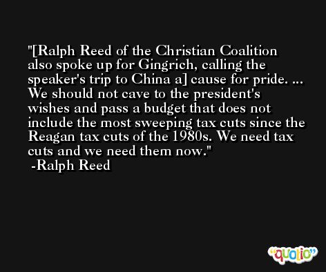 [Ralph Reed of the Christian Coalition also spoke up for Gingrich, calling the speaker's trip to China a] cause for pride. ... We should not cave to the president's wishes and pass a budget that does not include the most sweeping tax cuts since the Reagan tax cuts of the 1980s. We need tax cuts and we need them now. -Ralph Reed