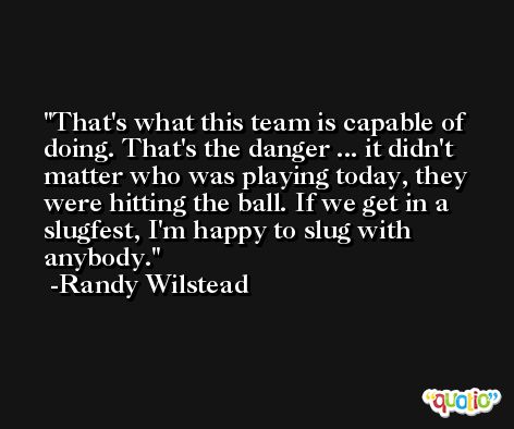 That's what this team is capable of doing. That's the danger ... it didn't matter who was playing today, they were hitting the ball. If we get in a slugfest, I'm happy to slug with anybody. -Randy Wilstead