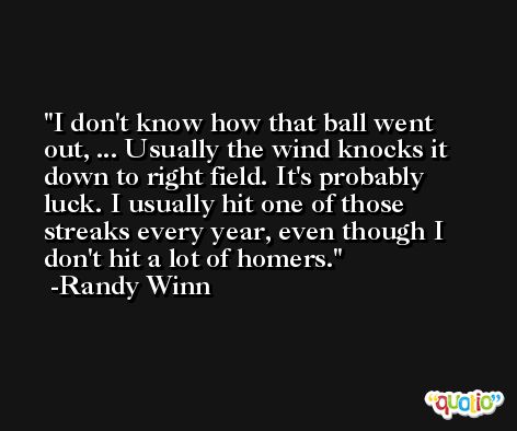 I don't know how that ball went out, ... Usually the wind knocks it down to right field. It's probably luck. I usually hit one of those streaks every year, even though I don't hit a lot of homers. -Randy Winn