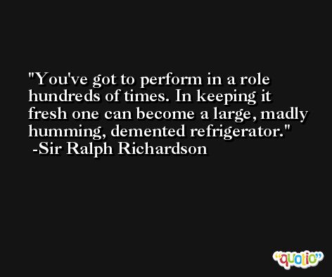 You've got to perform in a role hundreds of times. In keeping it fresh one can become a large, madly humming, demented refrigerator. -Sir Ralph Richardson