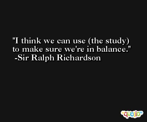 I think we can use (the study) to make sure we're in balance. -Sir Ralph Richardson
