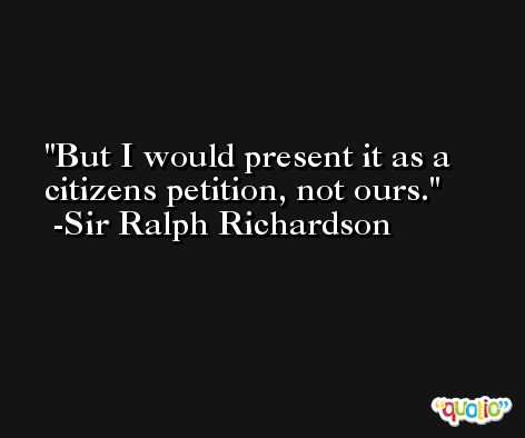 But I would present it as a citizens petition, not ours. -Sir Ralph Richardson