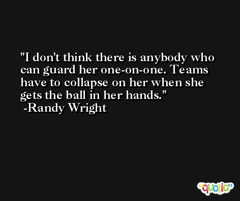 I don't think there is anybody who can guard her one-on-one. Teams have to collapse on her when she gets the ball in her hands. -Randy Wright