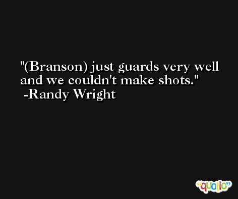 (Branson) just guards very well and we couldn't make shots. -Randy Wright