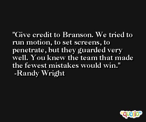 Give credit to Branson. We tried to run motion, to set screens, to penetrate, but they guarded very well. You knew the team that made the fewest mistakes would win. -Randy Wright