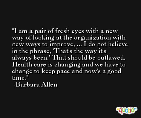 I am a pair of fresh eyes with a new way of looking at the organization with new ways to improve, ... I do not believe in the phrase, 'That's the way it's always been.' That should be outlawed. Health care is changing and we have to change to keep pace and now's a good time. -Barbara Allen