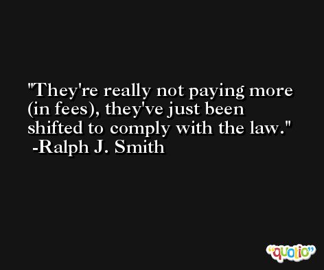 They're really not paying more (in fees), they've just been shifted to comply with the law. -Ralph J. Smith