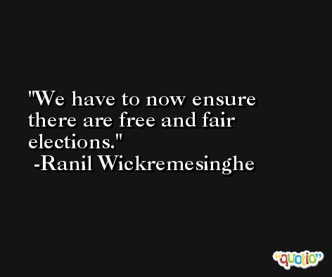 We have to now ensure there are free and fair elections. -Ranil Wickremesinghe