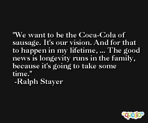 We want to be the Coca-Cola of sausage. It's our vision. And for that to happen in my lifetime, ... The good news is longevity runs in the family, because it's going to take some time. -Ralph Stayer