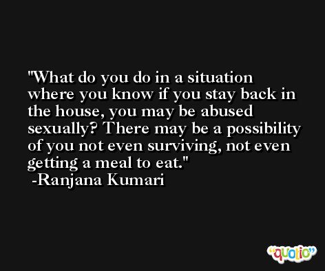 What do you do in a situation where you know if you stay back in the house, you may be abused sexually? There may be a possibility of you not even surviving, not even getting a meal to eat. -Ranjana Kumari