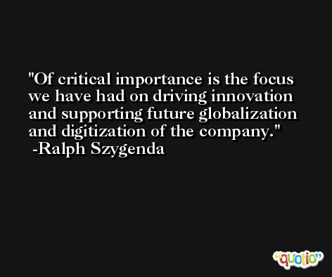 Of critical importance is the focus we have had on driving innovation and supporting future globalization and digitization of the company. -Ralph Szygenda