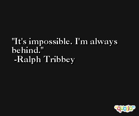 It's impossible. I'm always behind. -Ralph Tribbey