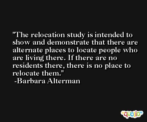 The relocation study is intended to show and demonstrate that there are alternate places to locate people who are living there. If there are no residents there, there is no place to relocate them. -Barbara Alterman
