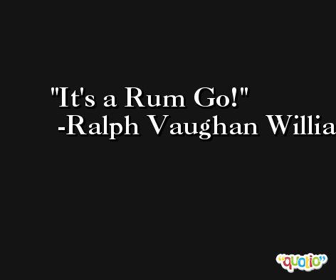 It's a Rum Go! -Ralph Vaughan Williams