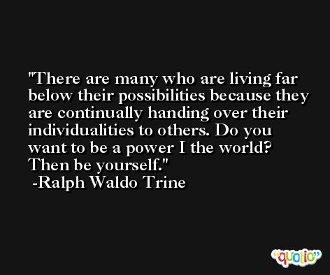 There are many who are living far below their possibilities because they are continually handing over their individualities to others. Do you want to be a power I the world? Then be yourself. -Ralph Waldo Trine