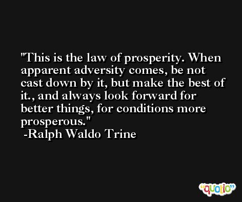 This is the law of prosperity. When apparent adversity comes, be not cast down by it, but make the best of it., and always look forward for better things, for conditions more prosperous. -Ralph Waldo Trine
