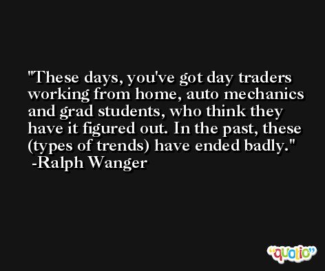 These days, you've got day traders working from home, auto mechanics and grad students, who think they have it figured out. In the past, these (types of trends) have ended badly. -Ralph Wanger