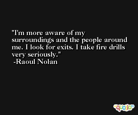 I'm more aware of my surroundings and the people around me. I look for exits. I take fire drills very seriously. -Raoul Nolan