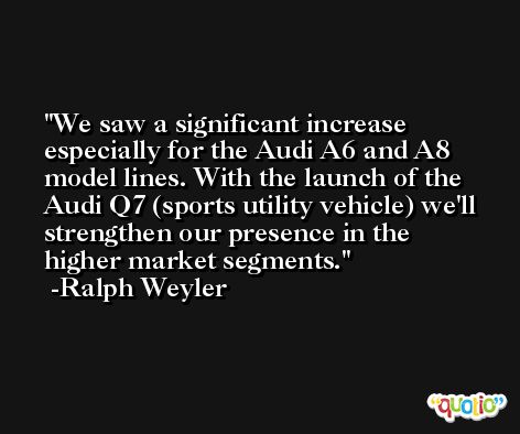 We saw a significant increase especially for the Audi A6 and A8 model lines. With the launch of the Audi Q7 (sports utility vehicle) we'll strengthen our presence in the higher market segments. -Ralph Weyler